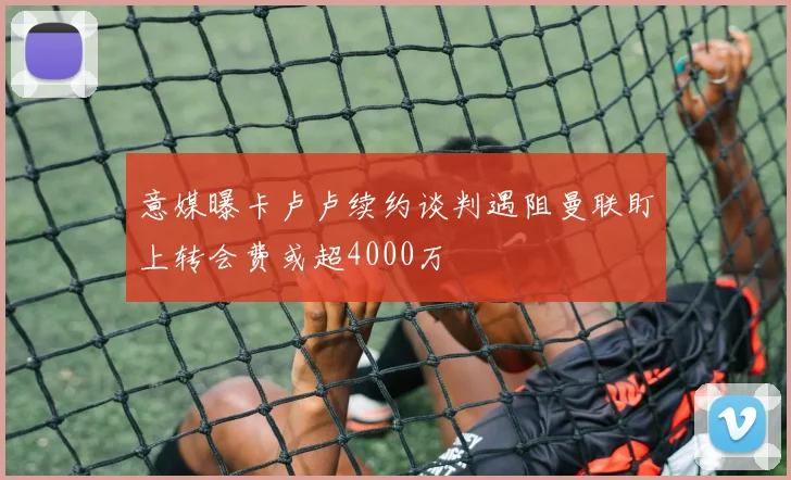 意媒曝卡卢卢续约谈判遇阻曼联盯上转会费或超4000万