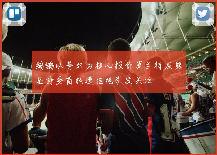 鹈鹕以普尔为核心报价莫兰特灰熊坚持要首轮遭拒绝引发关注