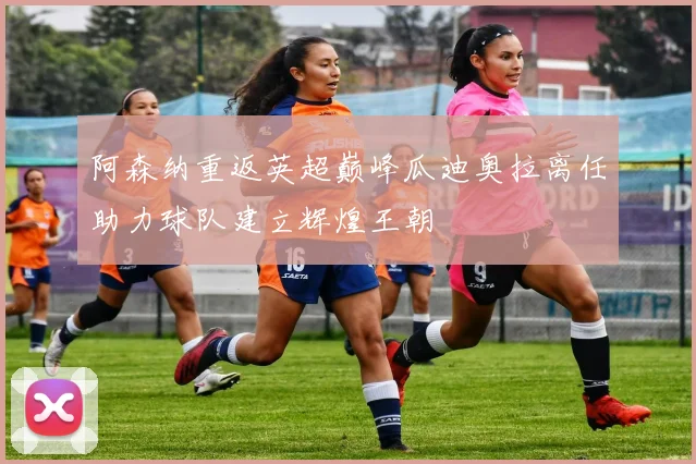 阿森纳重返英超巅峰瓜迪奥拉离任助力球队建立辉煌王朝
