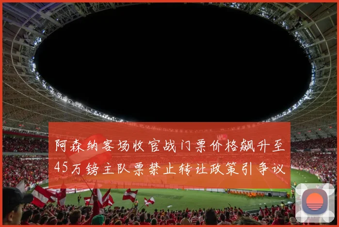 阿森纳客场收官战门票价格飙升至45万镑主队票禁止转让政策引争议