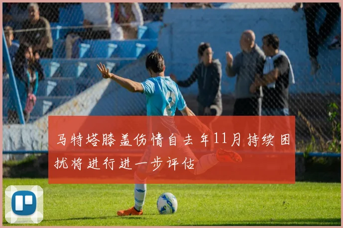 马特塔膝盖伤情自去年11月持续困扰将进行进一步评估