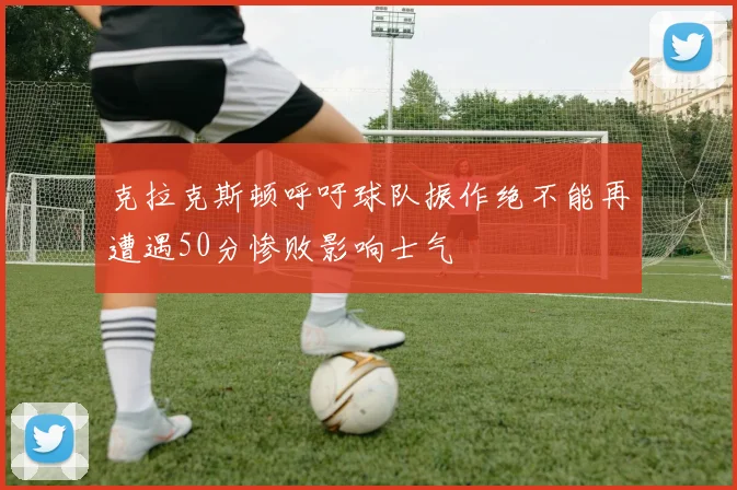克拉克斯顿呼吁球队振作绝不能再遭遇50分惨败影响士气