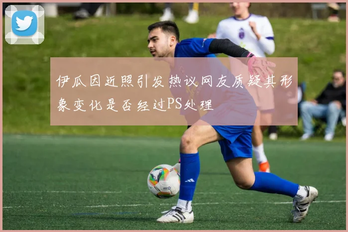 伊瓜因近照引发热议网友质疑其形象变化是否经过PS处理
