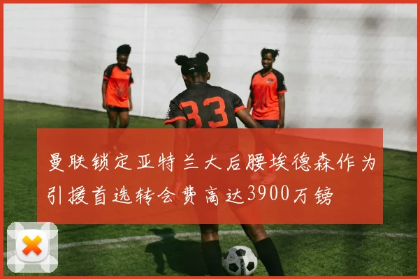 曼联锁定亚特兰大后腰埃德森作为引援首选转会费高达3900万镑