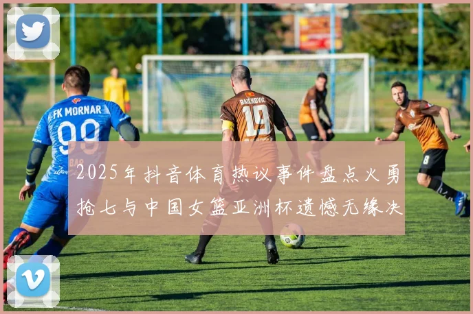 2025年抖音体育热议事件盘点火勇抢七与中国女篮亚洲杯遗憾无缘决赛