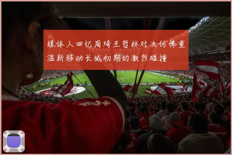 媒体人回忆周琦王哲林对决仿佛重温新移动长城初期的激烈碰撞