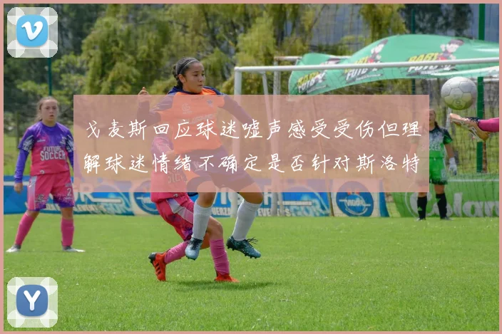 戈麦斯回应球迷嘘声感受受伤但理解球迷情绪不确定是否针对斯洛特