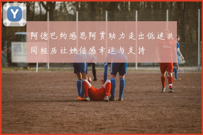 阿德巴约感恩阿贾助力走出低迷共同经历让她倍感幸运与支持