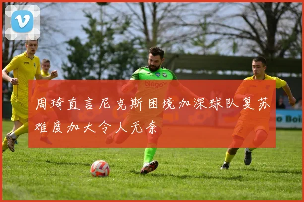周琦直言尼克斯困境加深球队复苏难度加大令人无奈