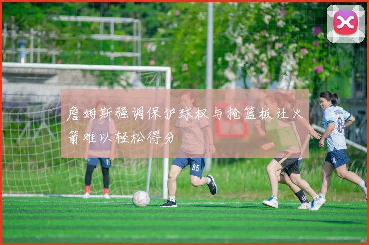 詹姆斯强调保护球权与抢篮板让火箭难以轻松得分