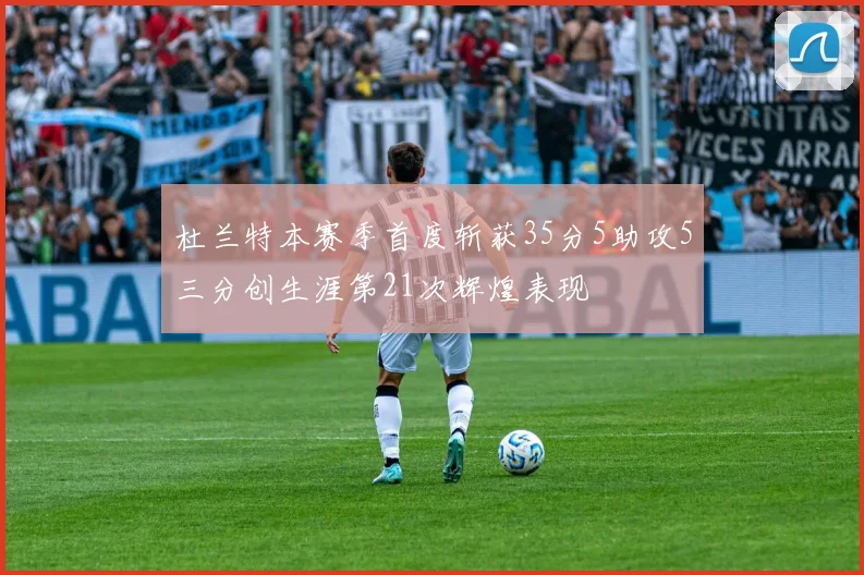 杜兰特本赛季首度斩获35分5助攻5三分创生涯第21次辉煌表现