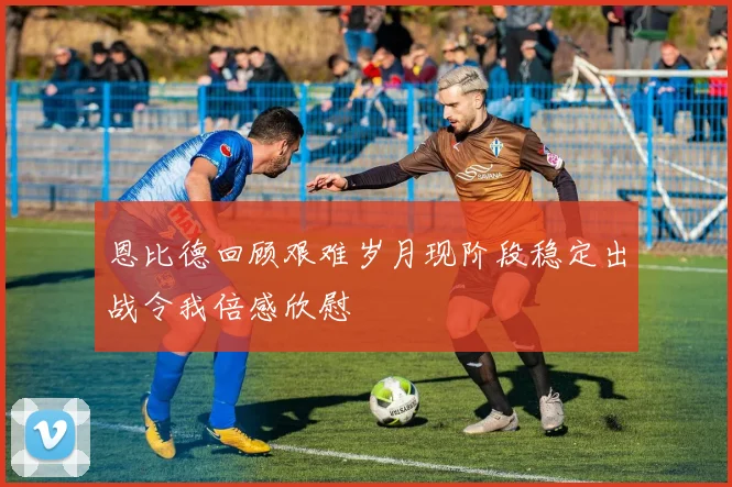恩比德回顾艰难岁月现阶段稳定出战令我倍感欣慰