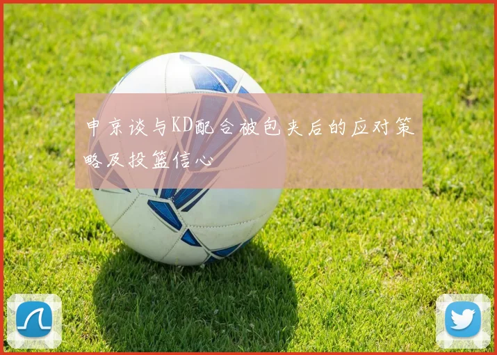 申京谈与KD配合被包夹后的应对策略及投篮信心
