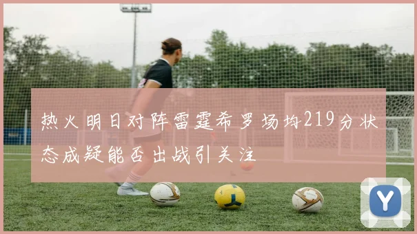 热火明日对阵雷霆希罗场均219分状态成疑能否出战引关注