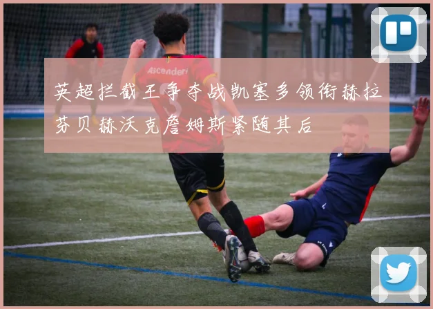 英超拦截王争夺战凯塞多领衔赫拉芬贝赫沃克詹姆斯紧随其后